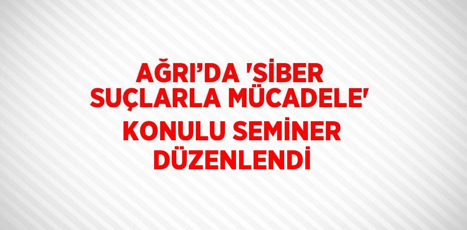 AĞRI’DA 'SİBER SUÇLARLA MÜCADELE' KONULU SEMİNER DÜZENLENDİ