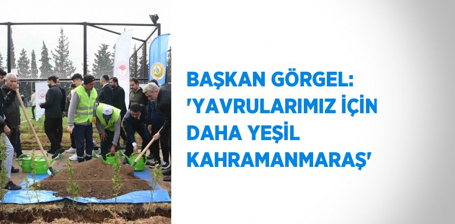 BAŞKAN GÖRGEL: 'YAVRULARIMIZ İÇİN DAHA YEŞİL KAHRAMANMARAŞ'