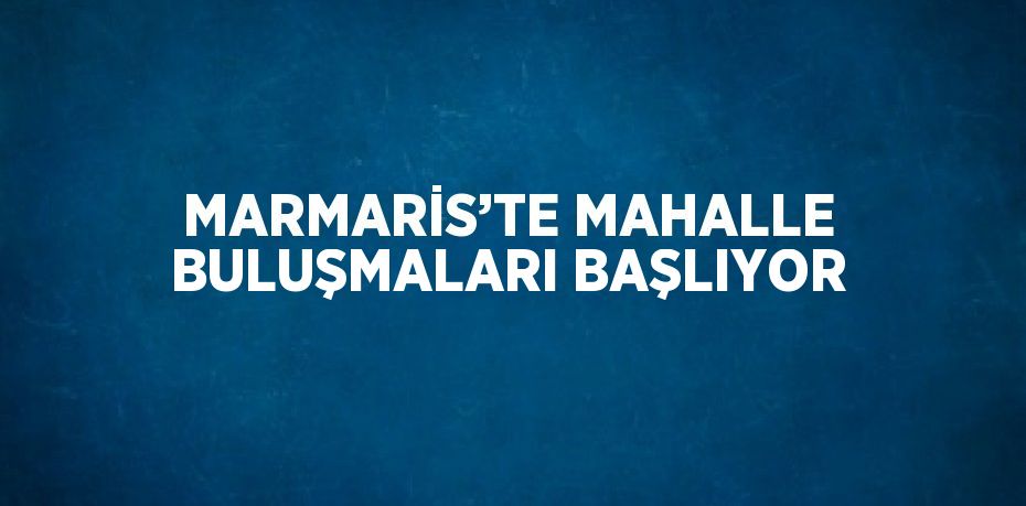 MARMARİS’TE MAHALLE BULUŞMALARI BAŞLIYOR