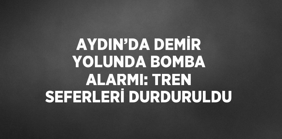 AYDIN’DA DEMİR YOLUNDA BOMBA ALARMI: TREN SEFERLERİ DURDURULDU