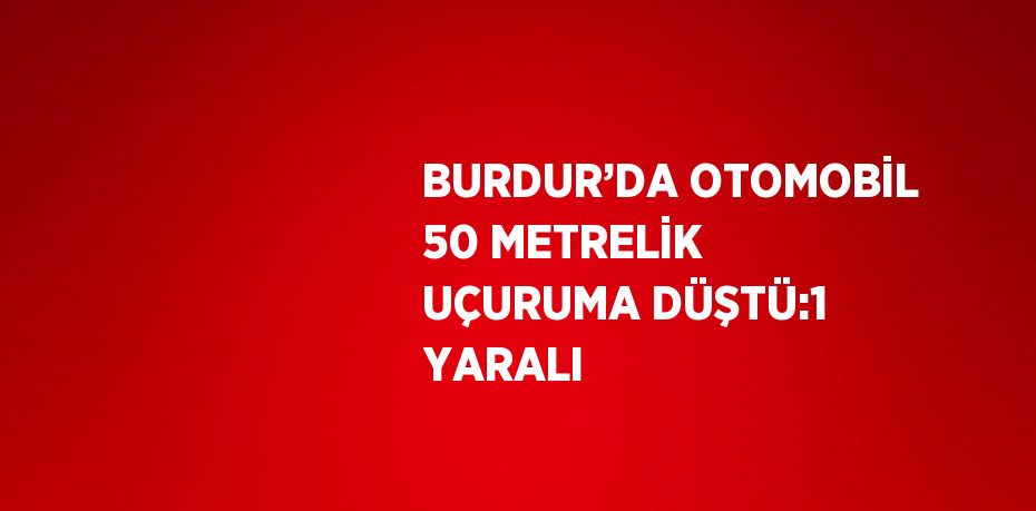 BURDUR’DA OTOMOBİL 50 METRELİK UÇURUMA DÜŞTÜ:1 YARALI