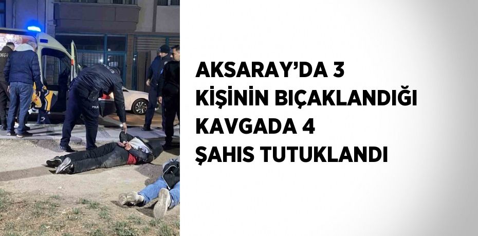 AKSARAY’DA 3 KİŞİNİN BIÇAKLANDIĞI KAVGADA 4 ŞAHIS TUTUKLANDI