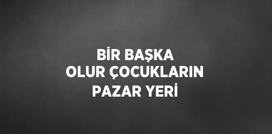 BİR BAŞKA OLUR ÇOCUKLARIN PAZAR YERİ