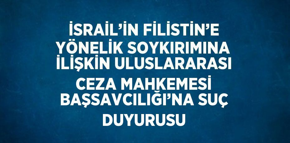 İSRAİL’İN FİLİSTİN’E YÖNELİK SOYKIRIMINA İLİŞKİN ULUSLARARASI CEZA MAHKEMESİ BAŞSAVCILIĞI’NA SUÇ DUYURUSU