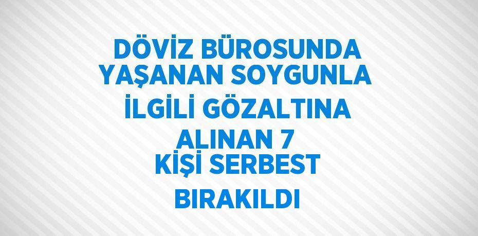 DÖVİZ BÜROSUNDA YAŞANAN SOYGUNLA İLGİLİ GÖZALTINA ALINAN 7 KİŞİ SERBEST BIRAKILDI