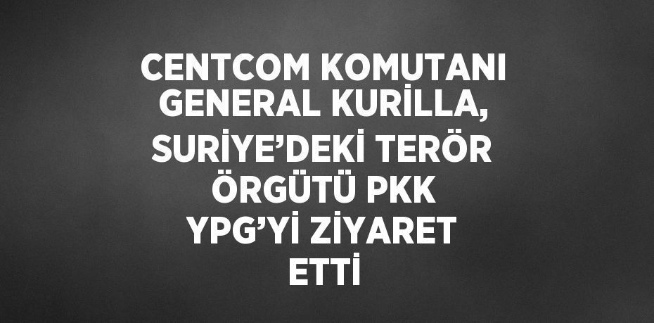 CENTCOM KOMUTANI GENERAL KURİLLA, SURİYE’DEKİ TERÖR ÖRGÜTÜ PKK YPG’Yİ ZİYARET ETTİ