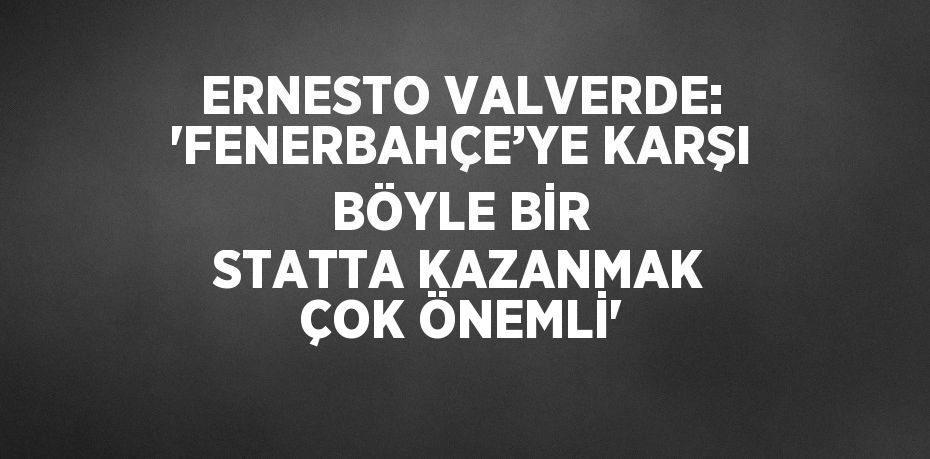 ERNESTO VALVERDE: 'FENERBAHÇE’YE KARŞI BÖYLE BİR STATTA KAZANMAK ÇOK ÖNEMLİ'