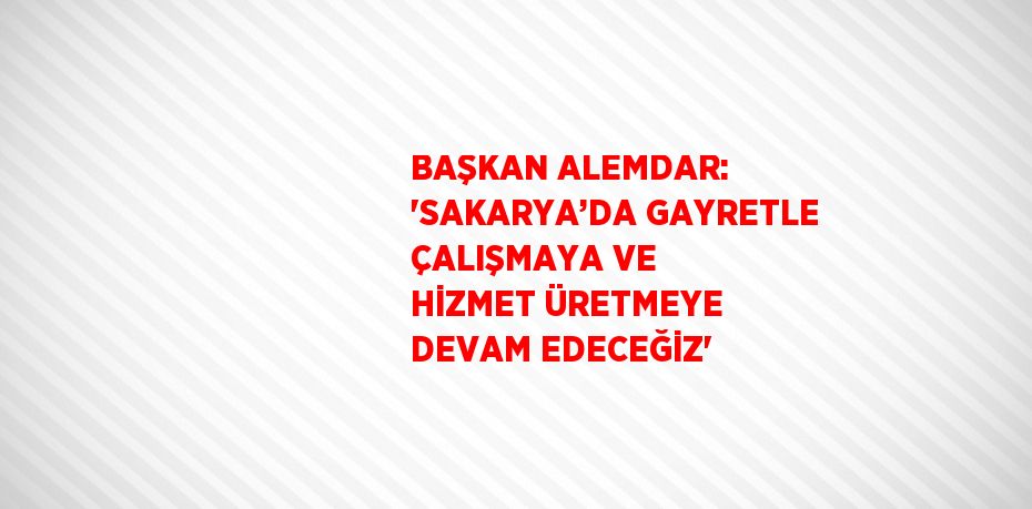 BAŞKAN ALEMDAR: 'SAKARYA’DA GAYRETLE ÇALIŞMAYA VE HİZMET ÜRETMEYE DEVAM EDECEĞİZ'