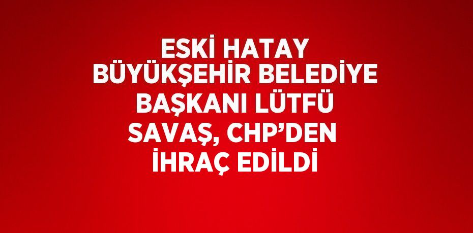 ESKİ HATAY BÜYÜKŞEHİR BELEDİYE BAŞKANI LÜTFÜ SAVAŞ, CHP’DEN İHRAÇ EDİLDİ