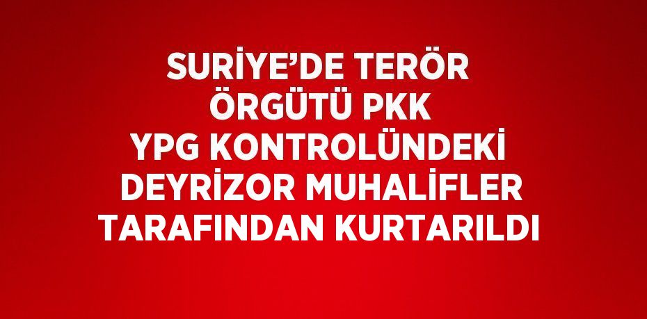 SURİYE’DE TERÖR ÖRGÜTÜ PKK YPG KONTROLÜNDEKİ DEYRİZOR MUHALİFLER TARAFINDAN KURTARILDI