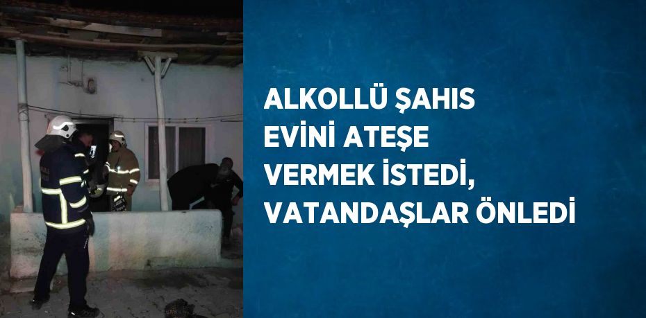 ALKOLLÜ ŞAHIS EVİNİ ATEŞE VERMEK İSTEDİ, VATANDAŞLAR ÖNLEDİ