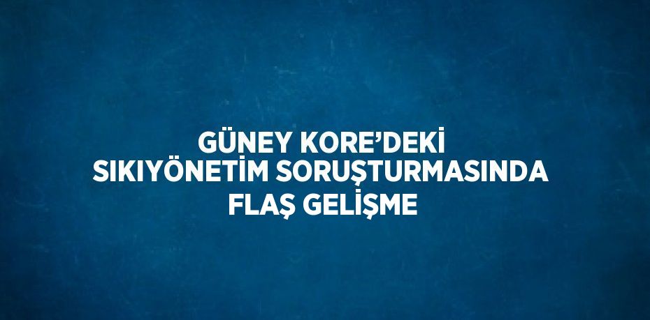 GÜNEY KORE’DEKİ SIKIYÖNETİM SORUŞTURMASINDA FLAŞ GELİŞME