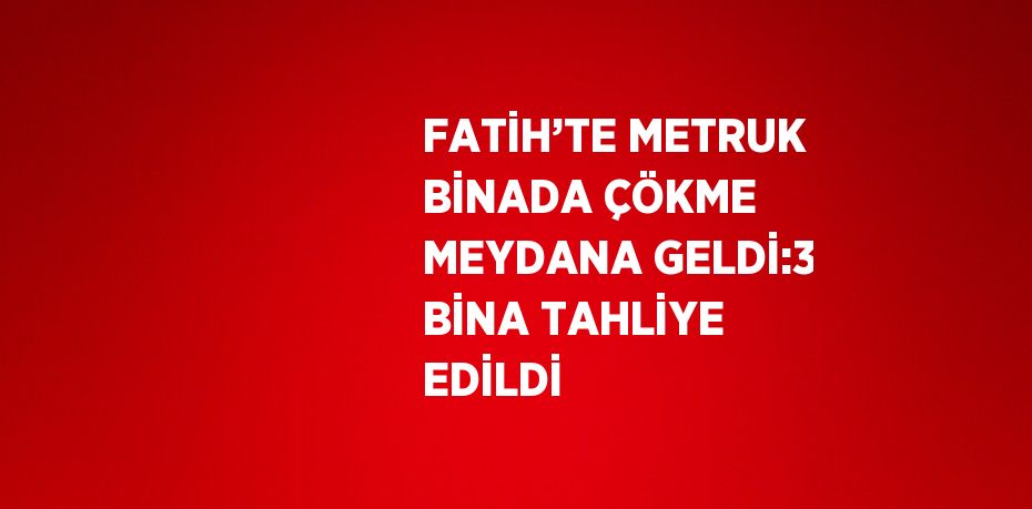 FATİH’TE METRUK BİNADA ÇÖKME MEYDANA GELDİ:3 BİNA TAHLİYE EDİLDİ