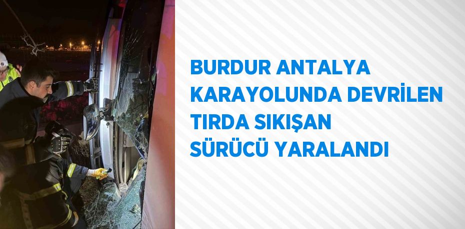 BURDUR ANTALYA KARAYOLUNDA DEVRİLEN TIRDA SIKIŞAN SÜRÜCÜ YARALANDI