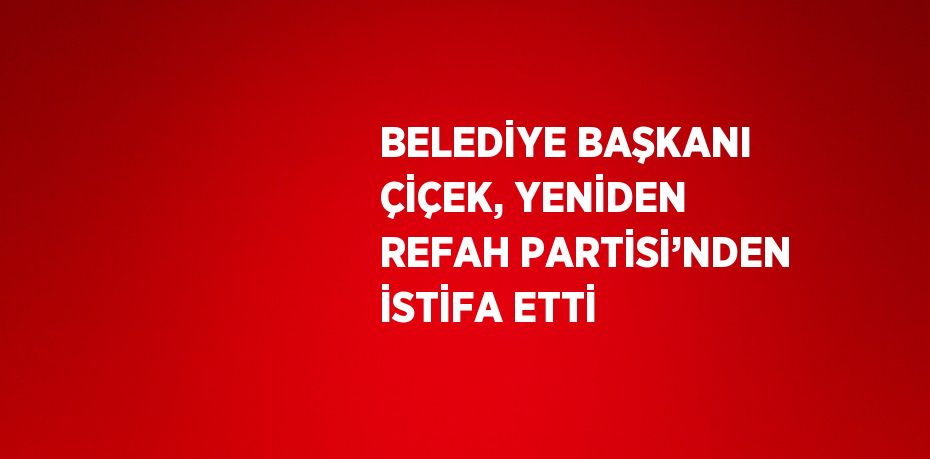 BELEDİYE BAŞKANI ÇİÇEK, YENİDEN REFAH PARTİSİ’NDEN İSTİFA ETTİ