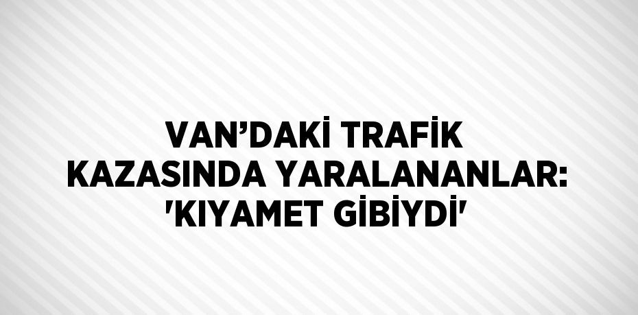 VAN’DAKİ TRAFİK KAZASINDA YARALANANLAR: 'KIYAMET GİBİYDİ'