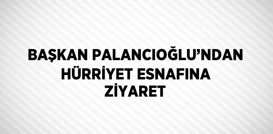 BAŞKAN PALANCIOĞLU’NDAN HÜRRİYET ESNAFINA ZİYARET