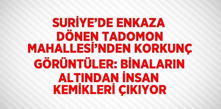 SURİYE’DE ENKAZA DÖNEN TADOMON MAHALLESİ’NDEN KORKUNÇ GÖRÜNTÜLER: BİNALARIN ALTINDAN İNSAN KEMİKLERİ ÇIKIYOR