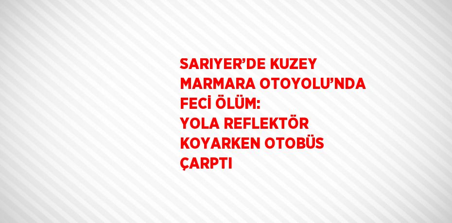 SARIYER’DE KUZEY MARMARA OTOYOLU’NDA FECİ ÖLÜM: YOLA REFLEKTÖR KOYARKEN OTOBÜS ÇARPTI