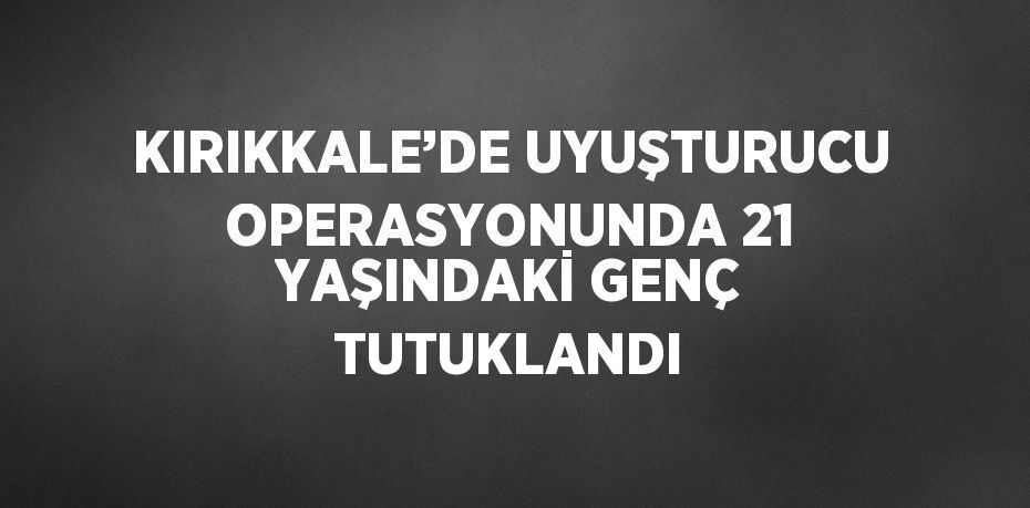 KIRIKKALE’DE UYUŞTURUCU OPERASYONUNDA 21 YAŞINDAKİ GENÇ TUTUKLANDI