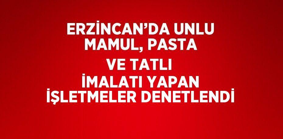 ERZİNCAN’DA UNLU MAMUL, PASTA VE TATLI İMALATI YAPAN İŞLETMELER DENETLENDİ