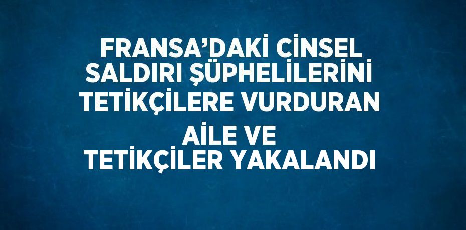 FRANSA’DAKİ CİNSEL SALDIRI ŞÜPHELİLERİNİ TETİKÇİLERE VURDURAN AİLE VE TETİKÇİLER YAKALANDI