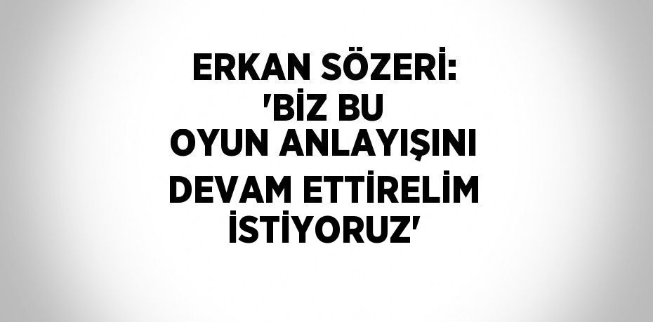 ERKAN SÖZERİ: 'BİZ BU OYUN ANLAYIŞINI DEVAM ETTİRELİM İSTİYORUZ'