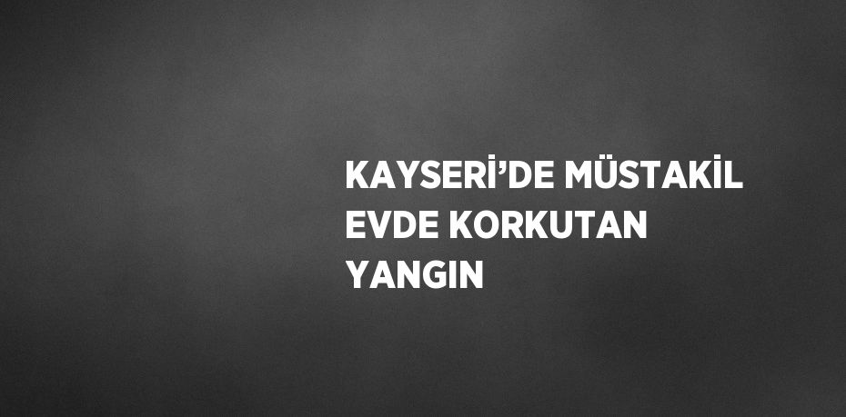 KAYSERİ’DE MÜSTAKİL EVDE KORKUTAN YANGIN