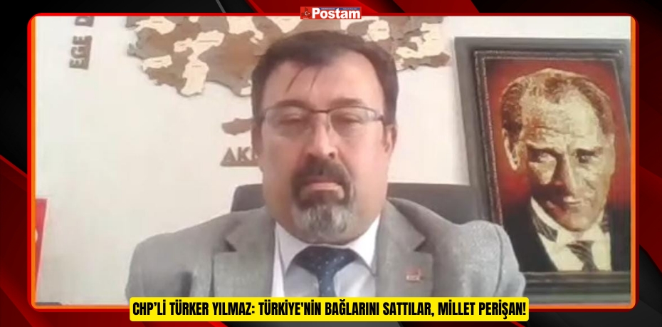 CHP’li Türker Yılmaz: Türkiye'nin Bağlarını Sattılar, Millet Perişan!