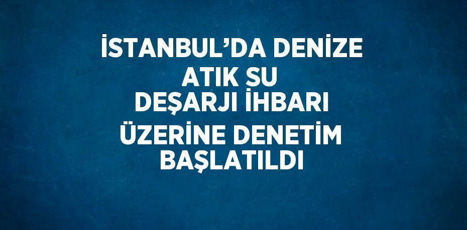 İSTANBUL’DA DENİZE ATIK SU DEŞARJI İHBARI ÜZERİNE DENETİM BAŞLATILDI