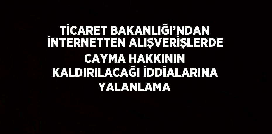 TİCARET BAKANLIĞI’NDAN İNTERNETTEN ALIŞVERİŞLERDE CAYMA HAKKININ KALDIRILACAĞI İDDİALARINA YALANLAMA