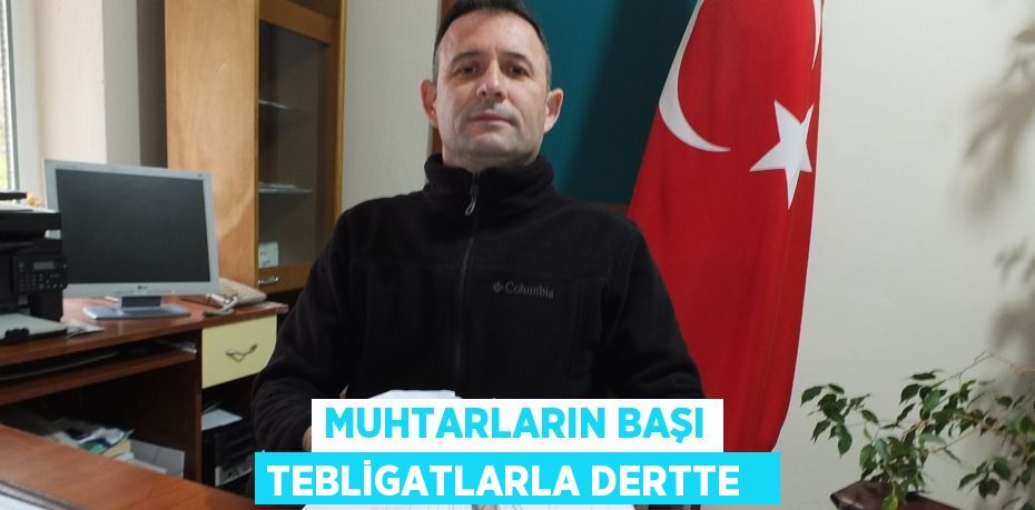 Muhtarların başı tebligatlarla dertte  