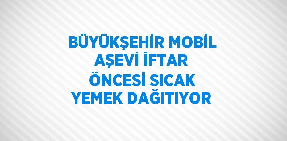 BÜYÜKŞEHİR MOBİL AŞEVİ İFTAR ÖNCESİ SICAK YEMEK DAĞITIYOR