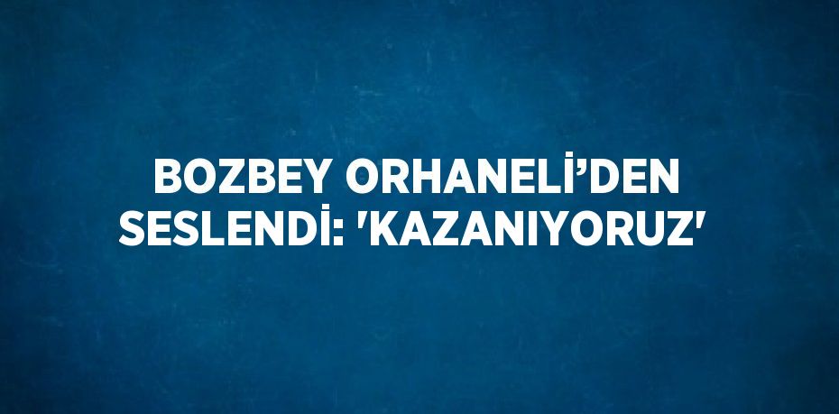 BOZBEY ORHANELİ’DEN SESLENDİ: 'KAZANIYORUZ'