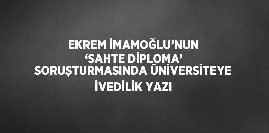 EKREM İMAMOĞLU’NUN ‘SAHTE DİPLOMA’ SORUŞTURMASINDA ÜNİVERSİTEYE İVEDİLİK YAZI