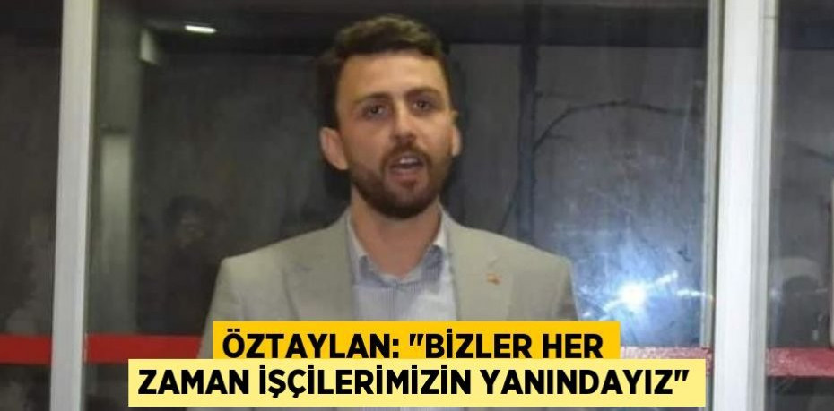 ÖZTAYLAN: "BİZLER HER ZAMAN İŞÇİLERİMİZİN YANINDAYIZ"