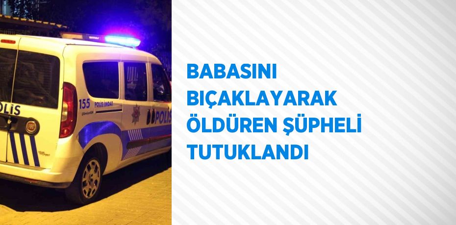 BABASINI BIÇAKLAYARAK ÖLDÜREN ŞÜPHELİ TUTUKLANDI