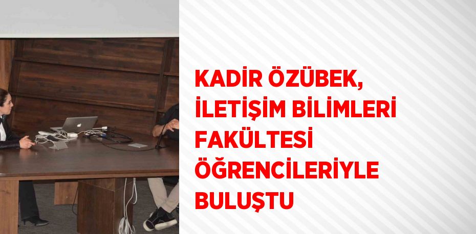 KADİR ÖZÜBEK, İLETİŞİM BİLİMLERİ FAKÜLTESİ ÖĞRENCİLERİYLE BULUŞTU