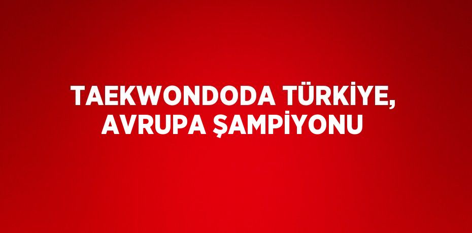 TAEKWONDODA TÜRKİYE, AVRUPA ŞAMPİYONU