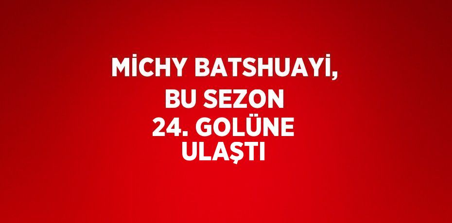 MİCHY BATSHUAYİ, BU SEZON 24. GOLÜNE ULAŞTI