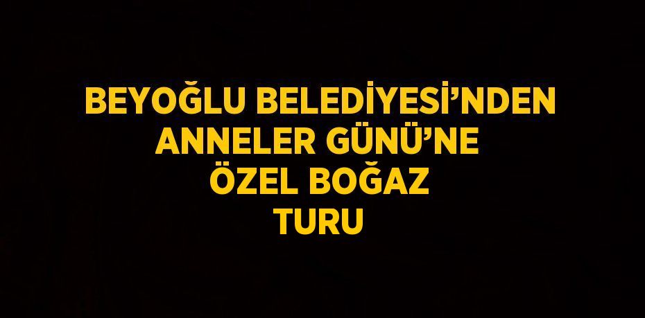 BEYOĞLU BELEDİYESİ’NDEN ANNELER GÜNÜ’NE ÖZEL BOĞAZ TURU