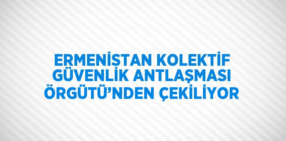 ERMENİSTAN KOLEKTİF GÜVENLİK ANTLAŞMASI ÖRGÜTÜ’NDEN ÇEKİLİYOR