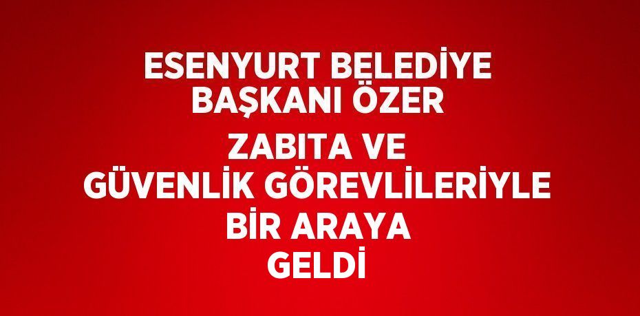 ESENYURT BELEDİYE BAŞKANI ÖZER ZABITA VE GÜVENLİK GÖREVLİLERİYLE BİR ARAYA GELDİ