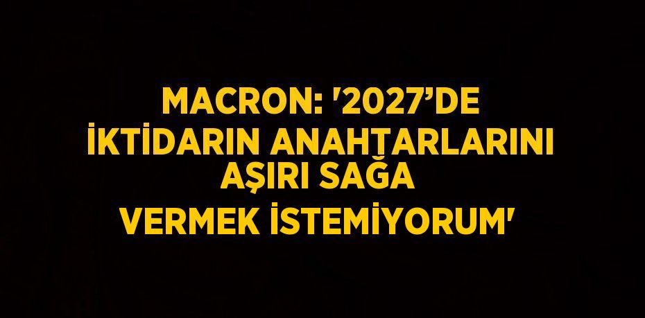 MACRON: '2027’DE İKTİDARIN ANAHTARLARINI AŞIRI SAĞA VERMEK İSTEMİYORUM'