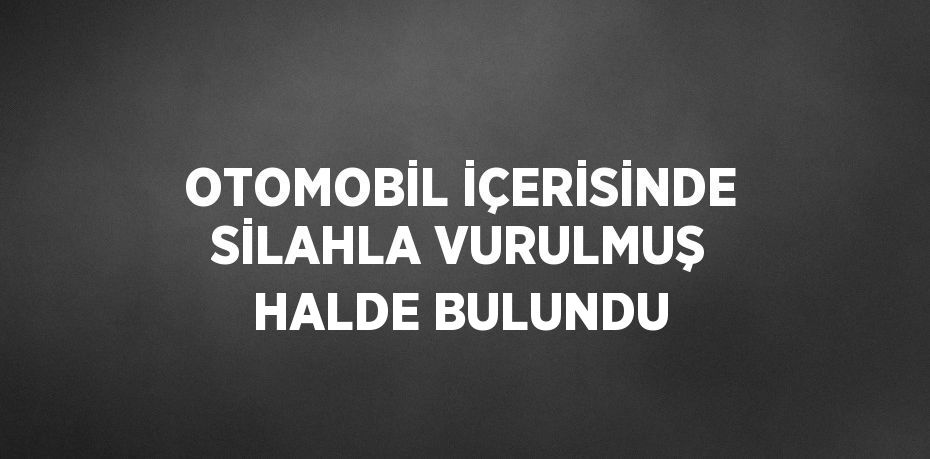 OTOMOBİL İÇERİSİNDE SİLAHLA VURULMUŞ HALDE BULUNDU