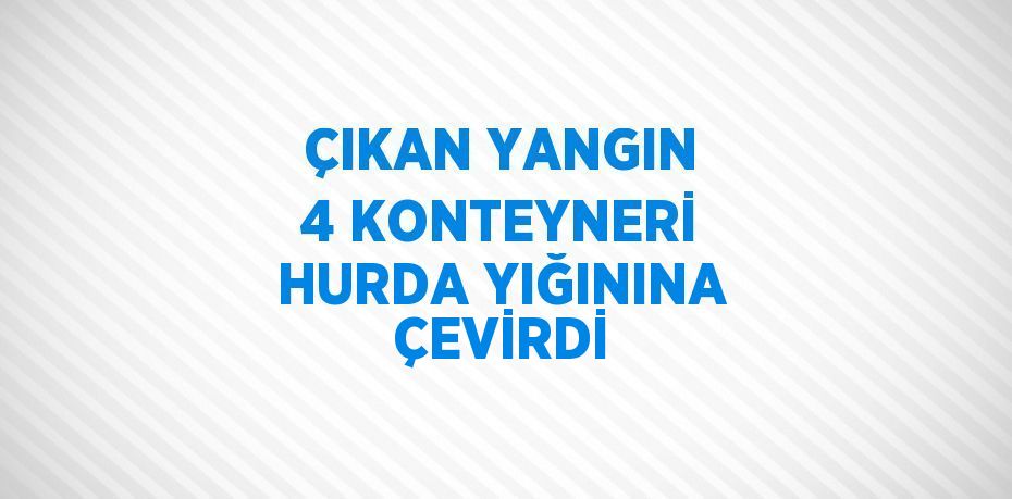 ÇIKAN YANGIN 4 KONTEYNERİ HURDA YIĞININA ÇEVİRDİ