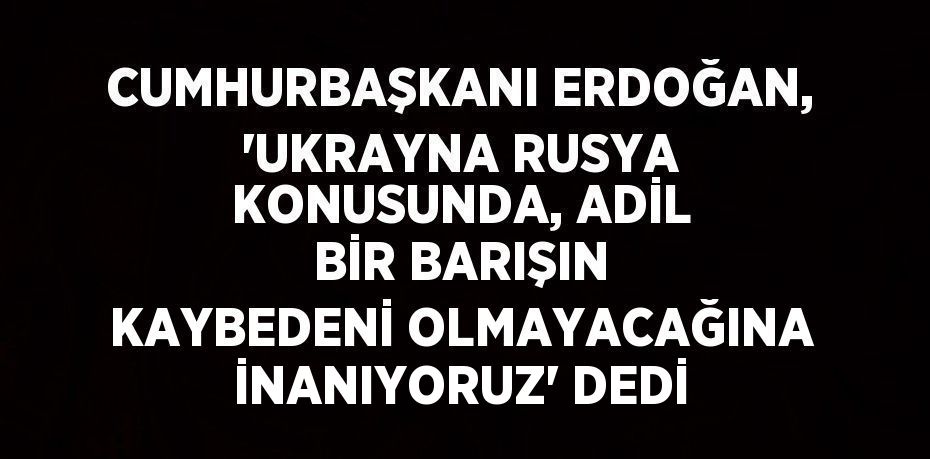 CUMHURBAŞKANI ERDOĞAN, 'UKRAYNA RUSYA KONUSUNDA, ADİL BİR BARIŞIN KAYBEDENİ OLMAYACAĞINA İNANIYORUZ' DEDİ