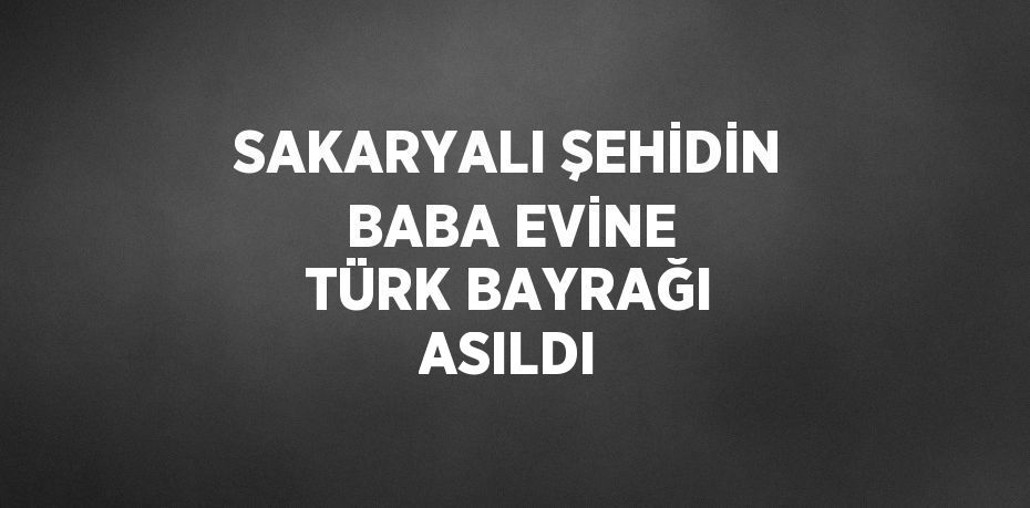 SAKARYALI ŞEHİDİN BABA EVİNE TÜRK BAYRAĞI ASILDI