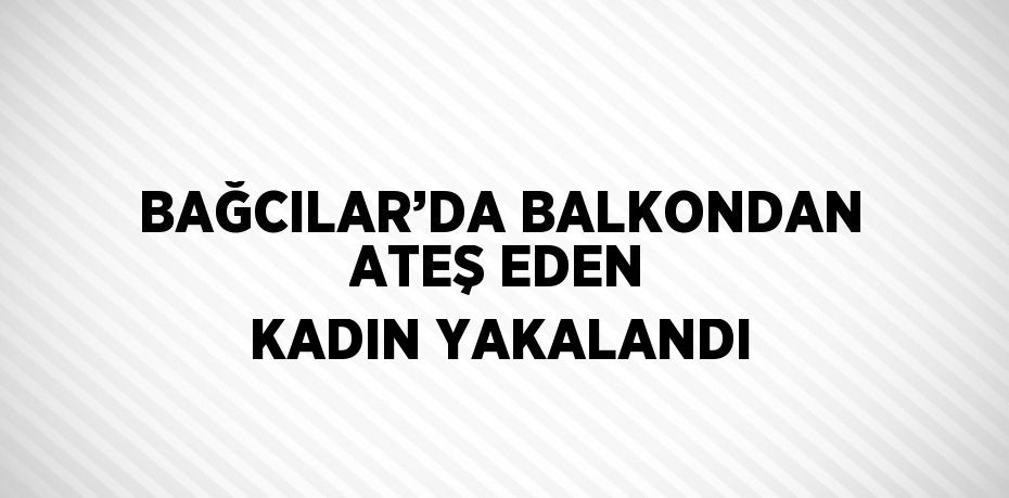 BAĞCILAR’DA BALKONDAN ATEŞ EDEN KADIN YAKALANDI