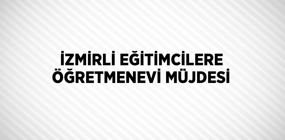 İZMİRLİ EĞİTİMCİLERE ÖĞRETMENEVİ MÜJDESİ